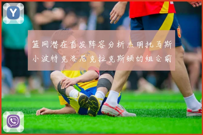 篮网潜在首发阵容分析杰明托马斯小波特克洛尼克拉克斯顿的组合前景