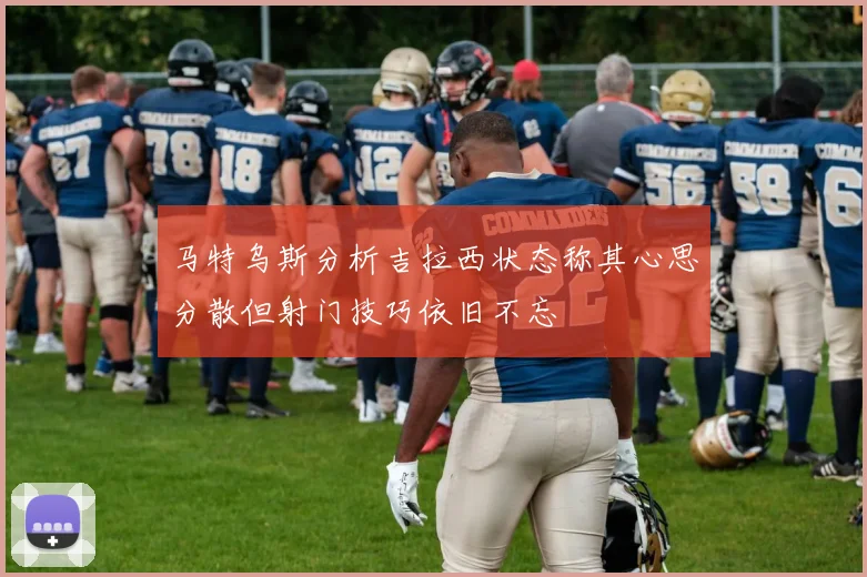 马特乌斯分析吉拉西状态称其心思分散但射门技巧依旧不忘