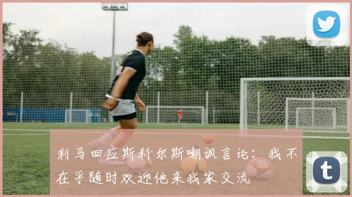 利马回应斯科尔斯嘲讽言论：我不在乎随时欢迎他来我家交流