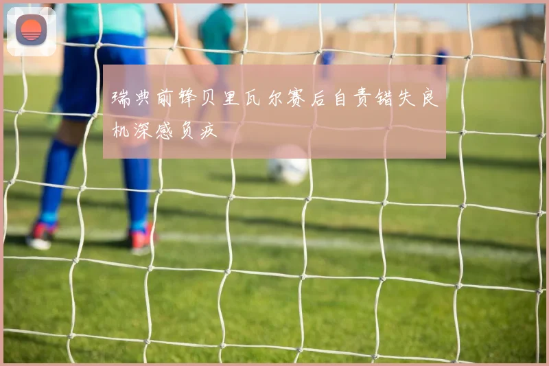瑞典前锋贝里瓦尔赛后自责错失良机深感负疚