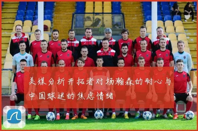 美媒分析开拓者对杨瀚森的耐心与中国球迷的焦虑情绪