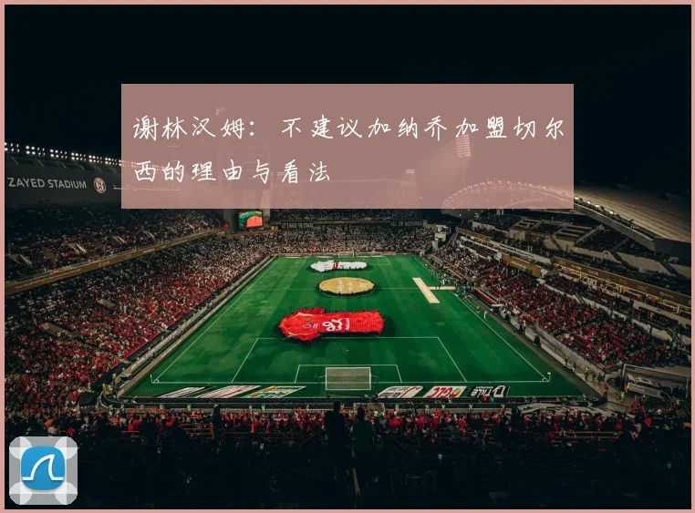 谢林汉姆：不建议加纳乔加盟切尔西的理由与看法