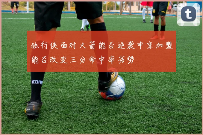 独行侠面对火箭能否逆袭申京加盟能否改变三分命中率劣势