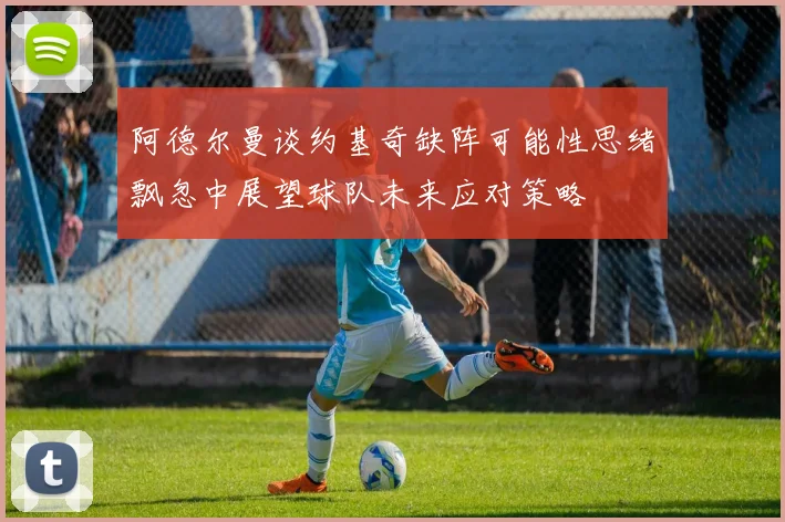 阿德尔曼谈约基奇缺阵可能性思绪飘忽中展望球队未来应对策略