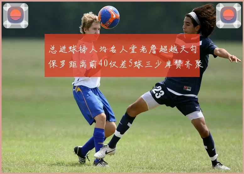 总进球榜人均名人堂老詹超越天勾保罗距离前40仅差5球三少库赞齐聚榜单