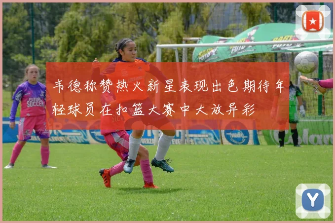 韦德称赞热火新星表现出色期待年轻球员在扣篮大赛中大放异彩
