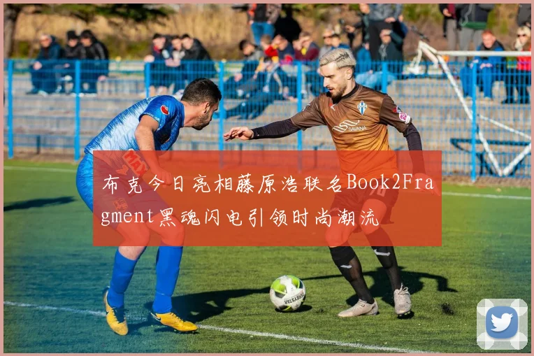布克今日亮相藤原浩联名Book2Fragment黑魂闪电引领时尚潮流
