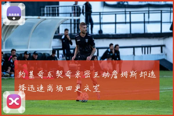 约基奇东契奇亲密互动詹姆斯却选择迅速离场回更衣室