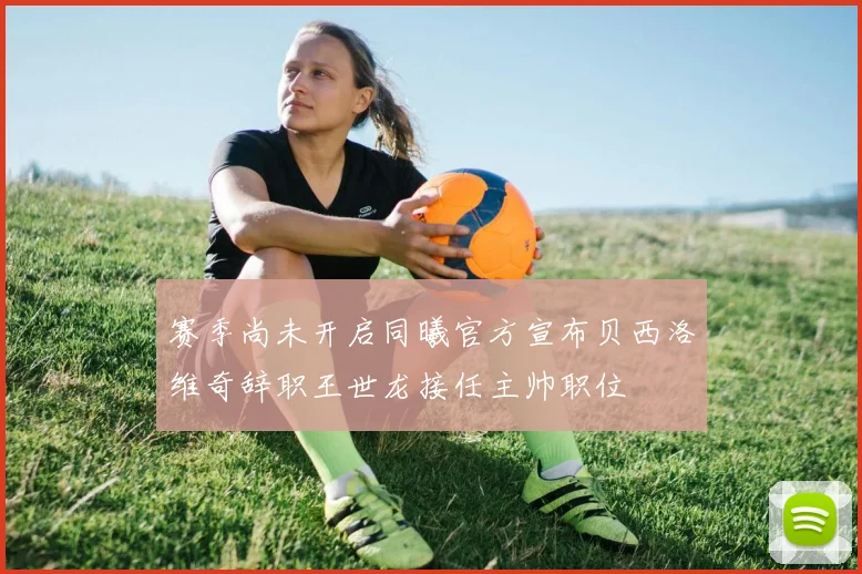 赛季尚未开启同曦官方宣布贝西洛维奇辞职王世龙接任主帅职位