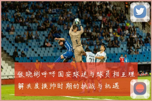 张晓彬呼吁国安球迷与球员相互理解共度换帅时期的挑战与机遇