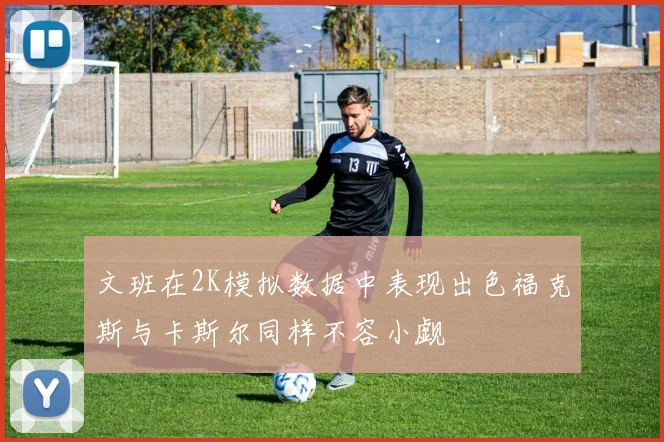 文班在2K模拟数据中表现出色福克斯与卡斯尔同样不容小觑