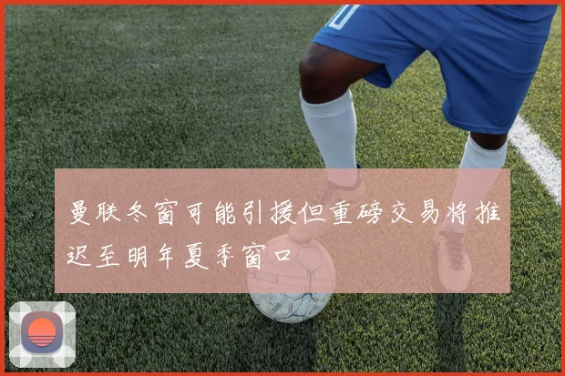 曼联冬窗可能引援但重磅交易将推迟至明年夏季窗口