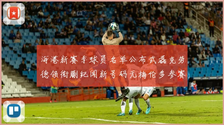 海港新赛季球员名单公布武磊克劳德领衔蒯纪闻新号码无梅伦多参赛