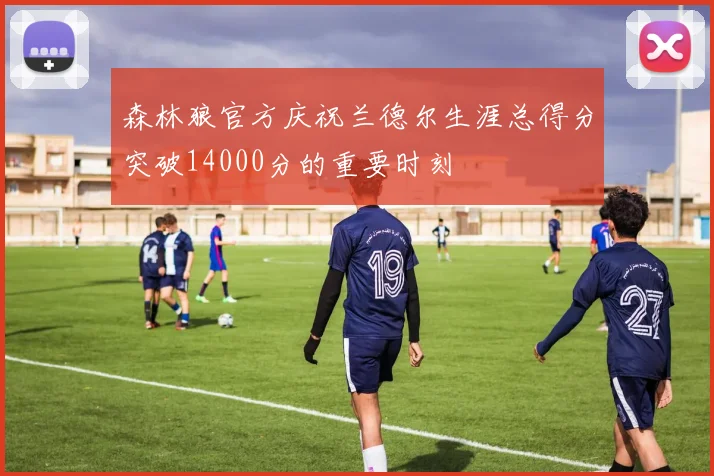 森林狼官方庆祝兰德尔生涯总得分突破14000分的重要时刻