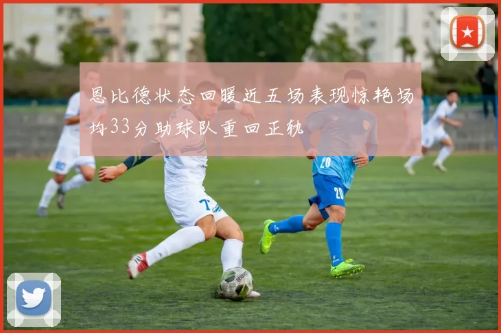 恩比德状态回暖近五场表现惊艳场均33分助球队重回正轨