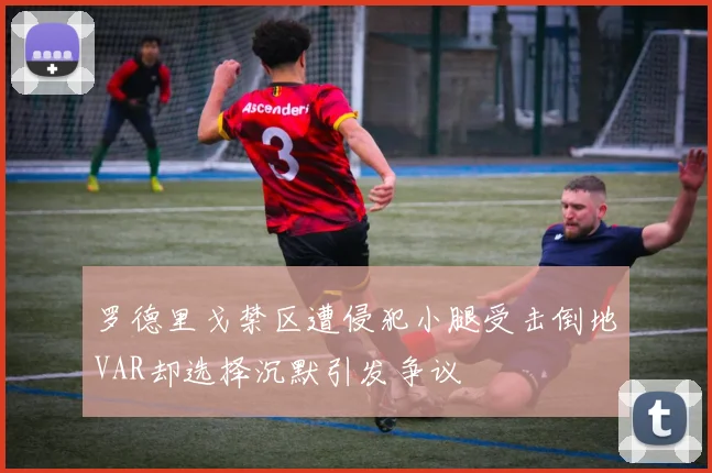 罗德里戈禁区遭侵犯小腿受击倒地VAR却选择沉默引发争议
