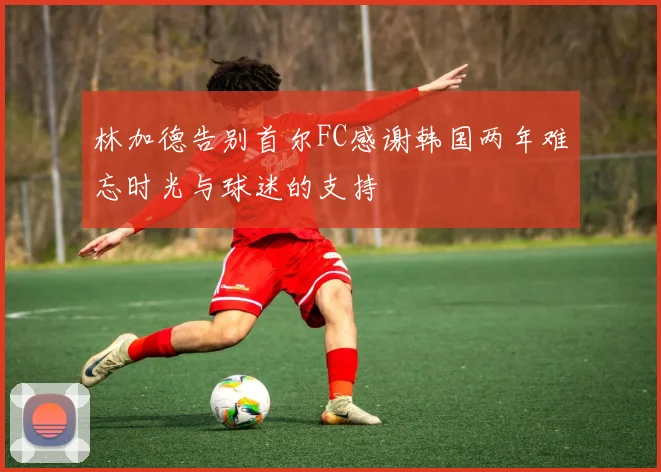 林加德告别首尔FC感谢韩国两年难忘时光与球迷的支持