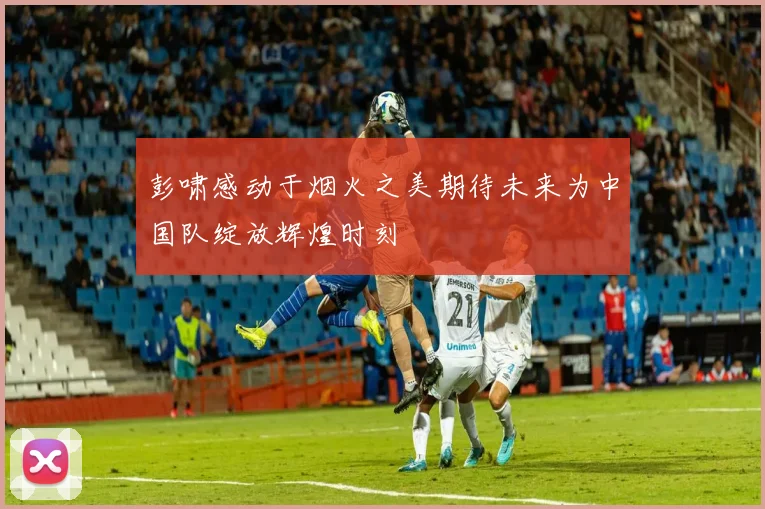 彭啸感动于烟火之美期待未来为中国队绽放辉煌时刻
