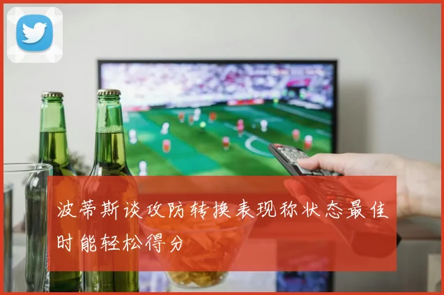 波蒂斯谈攻防转换表现称状态最佳时能轻松得分