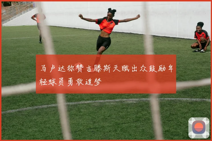 马卢达称赞吉滕斯天赋出众鼓励年轻球员勇敢追梦