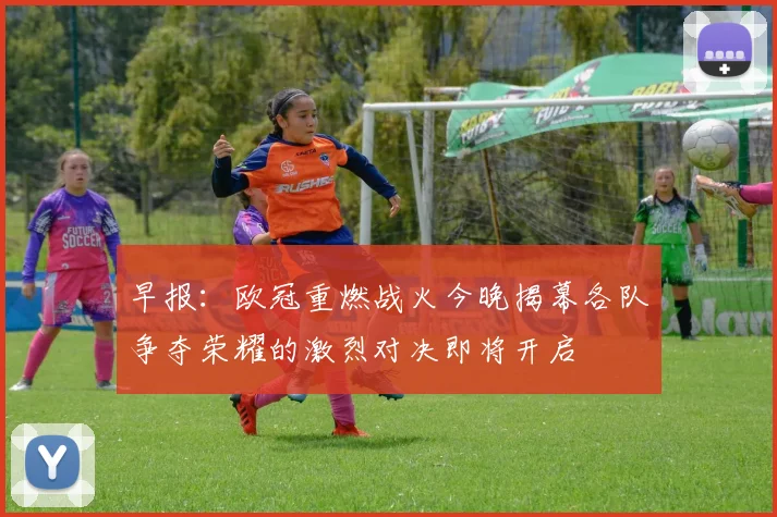 早报：欧冠重燃战火今晚揭幕各队争夺荣耀的激烈对决即将开启