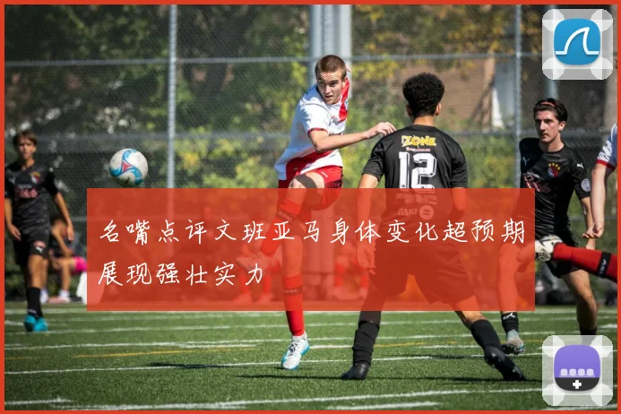 名嘴点评文班亚马身体变化超预期展现强壮实力