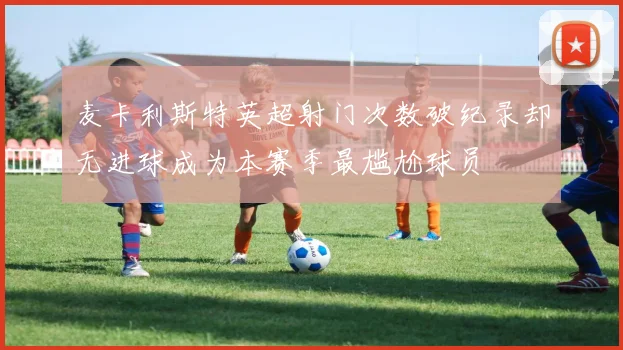 麦卡利斯特英超射门次数破纪录却无进球成为本赛季最尴尬球员