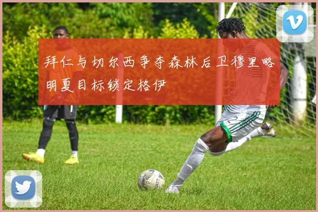拜仁与切尔西争夺森林后卫穆里略明夏目标锁定格伊