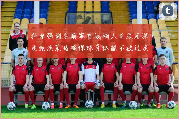 科尔强调季前赛首战湖人将采用深度轮换策略确保球员体能不被过度消耗