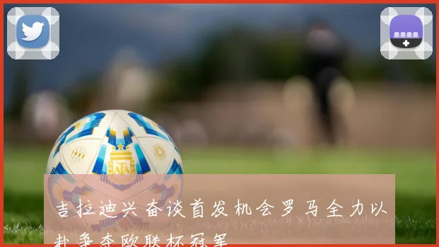 吉拉迪兴奋谈首发机会罗马全力以赴争夺欧联杯冠军