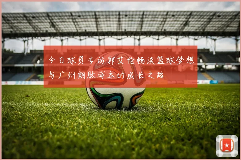 今日球员专访郭艾伦畅谈篮球梦想与广州朗肽海本的成长之路
