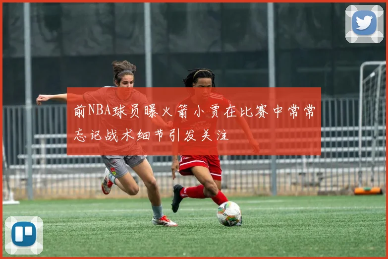 前NBA球员曝火箭小贾在比赛中常常忘记战术细节引发关注