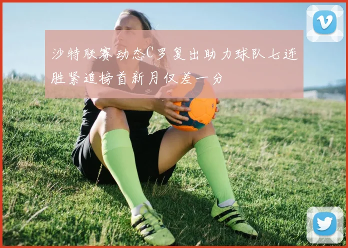 沙特联赛动态C罗复出助力球队七连胜紧追榜首新月仅差一分