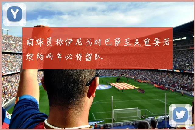 前球员称伊尼戈对巴萨至关重要若续约两年必将留队