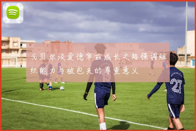 戈贝尔谈爱德华兹成长之路强调组织能力与被包夹的尊重意义