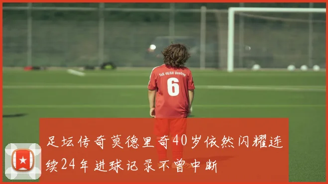 足坛传奇莫德里奇40岁依然闪耀连续24年进球记录不曾中断