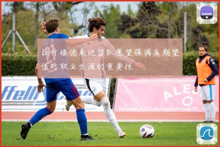 拉什福德表达留队愿望强调高期望值对职业生涯的重要性