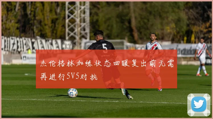 杰伦格林加练状态回暖复出前无需再进行5V5对抗